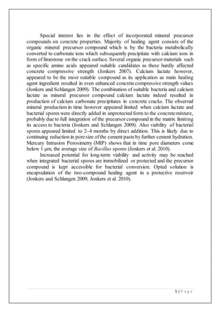 5 | P a g e
Special interest lies in the effect of incorporated mineral precursor
compounds on concrete properties. Majority of healing agent consists of the
organic mineral precursor compound which is by the bacteria metabolically
converted to carbonate ions which subsequently precipitate with calcium ions in
form of limestone on the crack surface. Several organic precursor materials such
as specific amino acids appeared suitable candidates as these hardly affected
concrete compressive strength (Jonkers 2007). Calcium lactate however,
appeared to be the most suitable compound as its application as main healing
agent ingredient resulted in even enhanced concretecompressive strength values
(Jonkers and Schlangen 2009). The combination of suitable bacteria and calcium
lactate as mineral precursor compound calcium lactate indeed resulted in
production of calcium carbonate precipitates in concrete cracks. The observed
mineral production in time however appeared limited when calcium lactate and
bacterial spores were directly added in unprotected form to the concretemixture,
probably due to full integration of the precursorcompound in the matrix limiting
its access to bacteria (Jonkers and Schlangen 2009). Also viability of bacterial
spores appeared limited to 2–4 months by direct addition. This is likely due to
continuing reduction in poresize ofthe cement pasteby further cement hydration.
Mercury Intrusion Porosimetry (MIP) shows that in time pore diameters come
below 1 μm, the average size of Bacillus spores (Jonkers et al. 2010).
Increased potential for long-term viability and activity may be reached
when integrated bacterial spores are immobilized or protected and the precursor
compound is kept accessible for bacterial conversion. Opted solution is
encapsulation of the two-compound healing agent in a protective reservoir
(Jonkers and Schlangen 2009, Jonkers et al. 2010).
 