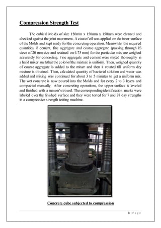8 | P a g e
Compression Strength Test
The cubical Molds of size 150mm x 150mm x 150mm were cleaned and
checked against the joint movement. A coatofoil was applied onthe inner surface
of the Molds and kept ready forthe concreting operation. Meanwhile the required
quantities if cement, fine aggregate and coarse aggregate (passing through IS
sieve of 20 mm size and retained on 4.75 mm) for the particular mix are weighed
accurately for concreting. Fine aggregate and cement were mixed thoroughly in
a hand mixer suchthat the colorofthe mixture is uniform. Then, weighed quantity
of coarse aggregate is added to the mixer and then it rotated till uniform dry
mixture is obtained. Then, calculated quantity of bacterial solution and water was
added and mixing was continued for about 3 to 5 minutes to get a uniform mix.
The wet concrete is now poured into the Molds and for every 2 to 3 layers and
compacted manually. After concreting operations, the upper surface is leveled
and finished with a mason’s trowel. The correspondingidentification marks were
labeled over the finished surface and they were tested for 7 and 28 day strengths
in a compressive strength testing machine.
Concrete cube subjected to compression
 