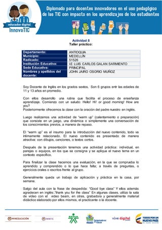 Actividad 8
Taller práctico:
Departamento: ANTIOQUIA
Municipio: MEDELLÍN
Radicado: 51526
Institución Educativa: I.E LUIS CARLOS GALAN SARMIENTO
Sede Educativa: PRINCIPAL
Nombres y apellidos del
docente:
JOHN JAIRO OSORIO MUÑOZ
Soy Docente de Inglés en los grados sextos. Son 6 grupos entr las edades de
11 y 13 años en promedio.
Con ellos desarrollo una rutina que facilita el proceso de enseñanza
aprendizaje. Comienzo con un saludo: Hello! Hi! or good morning! How are
you?
Posteriormente ofrecemos la clase con la oración del padre nuestro en inglés.
Luego realizamos una actividad de “warm up” (calentamiento o preparación)
que consiste en un juego, una dinámica o simplemente una conversación de
los conocimientos previos, a manera de repaso.
El “warm up” es el insumo para la introducción del nuevo contenido, todo va
íntimamente relacionado. El nuevo contenido es presentado de manera
atractiva: con dibujos, canciones, o textos cortos.
Después de la presentación tenemos una actividad práctica: individual, en
parejas o equipos, en los que se consigna y se apliqua el nuevo tema en un
contexto específico.
Para finalizar la clase hacemos una evaluación, en la que se comprueba lo
aprendido y comprendido o lo que hace falta; a través de preguntas, o
ejercicios orales o escritos frente al grupo.
Generalmente queda un trabajo de aplicación y práctica en la casa, por
semana.
Salgo del aula con la frase de despedida: “Good bye class” Y ellos además
agradecen en inglés:.”thank you for the class” En algunas clases, utilizo la sala
de video con el video beam, en otras, grabadora y generalmente material
didáctico elaborado por ellos mismos, el practicante o la docente.