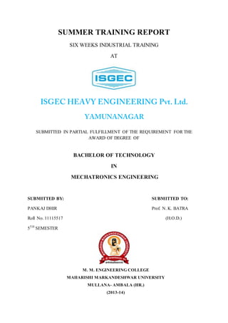 SUMMER TRAINING REPORT
SIX WEEKS INDUSTRIAL TRAINING
AT
SUBMITTED IN PARTIAL FULFILLMENT OF THE REQUIREMENT FOR THE
AWARD OF DEGREE OF
BACHELOR OF TECHNOLOGY
IN
MECHATRONICS ENGINEERING
SUBMITTED BY: SUBMITTED TO:
PANKAJ DHIR Prof. N. K. BATRA
Roll No. 11115517 (H.O.D.)
5TH
SEMESTER
M. M. ENGINEERING COLLEGE
MAHARISHI MARKANDESHWAR UNIVERSITY
MULLANA- AMBALA (HR.)
(2013-14)
 