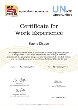 Certificate for
Work Experience
Has experienced the work of the United Nations by participating in
a programme of first hand observation and study in order to
understand the principles, purposes and activities of the United Nations
and its related agencies at the United Nations Office in Geneva
Chairman
my-work-experience.com Ltd
Company Secretary
my-work-experience.com Ltd
Director
UNi-TE Opportunities
Date February 2013
my-work-experience.com Limited. Registered Company 5977983, England and Wales. http://www.my-work-experience.com
Kaene Disepo
From 10 February 2013 To 15 February 2013
UNi-TE
Opportunities
 
