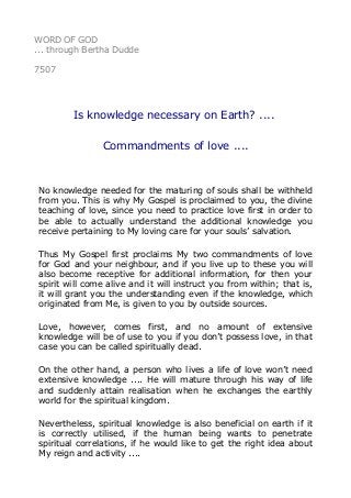 WORD OF GOD 
... through Bertha Dudde 
7507 
Is knowledge necessary on Earth? .... 
Commandments of love .... 
No knowledge needed for the maturing of souls shall be withheld 
from you. This is why My Gospel is proclaimed to you, the divine 
teaching of love, since you need to practice love first in order to 
be able to actually understand the additional knowledge you 
receive pertaining to My loving care for your souls’ salvation. 
Thus My Gospel first proclaims My two commandments of love 
for God and your neighbour, and if you live up to these you will 
also become receptive for additional information, for then your 
spirit will come alive and it will instruct you from within; that is, 
it will grant you the understanding even if the knowledge, which 
originated from Me, is given to you by outside sources. 
Love, however, comes first, and no amount of extensive 
knowledge will be of use to you if you don’t possess love, in that 
case you can be called spiritually dead. 
On the other hand, a person who lives a life of love won’t need 
extensive knowledge .... He will mature through his way of life 
and suddenly attain realisation when he exchanges the earthly 
world for the spiritual kingdom. 
Nevertheless, spiritual knowledge is also beneficial on earth if it 
is correctly utilised, if the human being wants to penetrate 
spiritual correlations, if he would like to get the right idea about 
My reign and activity .... 
 