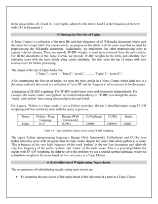 In the above tables, (0, 2) and (1, 3) are tuples, where 0 is the term ID and 2 is the frequency of the term
with ID 0 in Document 1.
5. Finding the First Set of Topics
A Topic Corpus is a collection of the term IDs and their frequency of all Wikipedia documents where each
document has a topic label. For a news article, we preprocess the article with the same steps that we used for
preprocessing the Wikipedia documents. Additionally, we implement few other preprocessing steps to
capture relevant phrases. Then, we provide TF-IDF weights to each term extracted from the news article.
For all the documents in the Topic Corpus, we provide TF-IDF weights to the terms and calculate their
similarity score with the news article using cosine similarity. We then store the top 12 topics with their
relative score for further processing.
The output of the top 12 topics looks like,
{‘Topic1’: ‘score1,’ ‘Topic2’: ‘score2,’……… ‘Topic12’: ‘score12’}
After determining the first set of topics, we store the news article in a News Corpus where each row is a
document and each document is a collection of ‘term ID’ and its ‘frequency’ of occurrence in the document.
Limitations of TF-IDF weighting: The TF-IDF model treats terms and documents independently. For
example, the words ‘snake’ and ‘python’ are treated independently in TF-IDF even though the words
‘snake’ and ‘python’ have strong relationship in the real world.
For a query, 'Python is a huge snake. I saw a Python yesterday,' the top 5 classified topics using TF-IDF
weighting and their similarity score with the query is given as:
Topics Python – Prog.
Language
Django (Web
Framework)
CoffeeScript CUDA Snake
Score 0.13 0.0943 0.0908 0.09019 0.088
Table 1.0: Topics and their relative scores using TF-IDF weighting
The topics Python (programming language), Django (Web framework), CoffeeScript and CUDA have
higher similarity score with the query than the topic snake, despite the query talks about python as a snake.
This is because of the very high frequency of the word ‘python’ in the top four documents and relatively
very low frequency of the words ‘python’ and ‘snake’ in the topic snake. This is a general problem that
occurs with TF-IDF weighting. In order to solve this problem we use a second scoring technique, where we
redistribute weights to the terms based on their relevance in a Topic Cluster.
6. Redistribution of Weights using Topic cluster
The two purposes of redistributing weights using topic cluster are:
 To determine the new scores of the topics based of the relevance of a term in a Topic Cluster.
 