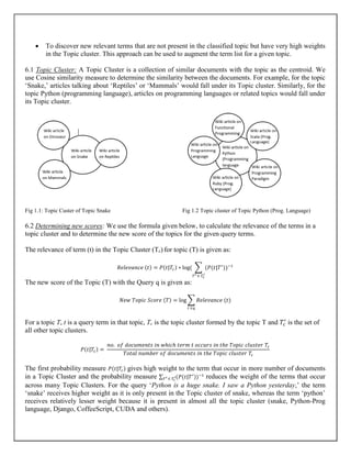  To discover new relevant terms that are not present in the classified topic but have very high weights
in the Topic cluster. This approach can be used to augment the term list for a given topic.
6.1 Topic Cluster: A Topic Cluster is a collection of similar documents with the topic as the centroid. We
use Cosine similarity measure to determine the similarity between the documents. For example, for the topic
‘Snake,’ articles talking about ‘Reptiles’ or ‘Mammals’ would fall under its Topic cluster. Similarly, for the
topic Python (programming language), articles on programming languages or related topics would fall under
its Topic cluster.
Fig 1.1: Topic Custer of Topic Snake Fig 1.2 Topic cluster of Topic Python (Prog. Language)
6.2 Determining new scores: We use the formula given below, to calculate the relevance of the terms in a
topic cluster and to determine the new score of the topics for the given query terms.
The relevance of term (t) in the Topic Cluster (Tc) for topic (T) is given as:
𝑅𝑒𝑙𝑒𝑣𝑎𝑛𝑐𝑒 (𝑡) = 𝑃(𝑡|𝑇𝑐) ∗ log( ∑ (𝑃(𝑡|𝑇′
))−1
𝑇′ ∈ 𝑇𝑐
′
The new score of the Topic (T) with the Query q is given as:
𝑁𝑒𝑤 𝑇𝑜𝑝𝑖𝑐 𝑆𝑐𝑜𝑟𝑒 (𝑇) = log ∑ 𝑅𝑒𝑙𝑒𝑣𝑎𝑛𝑐𝑒 (𝑡)
𝑡 ∈𝑞
For a topic T, t is a query term in that topic, Tc is the topic cluster formed by the topic T and 𝑇𝑐
′
is the set of
all other topic clusters.
𝑃(𝑡|𝑇𝑐) =
𝑛𝑜. 𝑜𝑓 𝑑𝑜𝑐𝑢𝑚𝑒𝑛𝑡𝑠 𝑖𝑛 𝑤ℎ𝑖𝑐ℎ 𝑡𝑒𝑟𝑚 𝑡 𝑜𝑐𝑐𝑢𝑟𝑠 𝑖𝑛 𝑡ℎ𝑒 𝑇𝑜𝑝𝑖𝑐 𝑐𝑙𝑢𝑠𝑡𝑒𝑟 𝑇𝑐
𝑇𝑜𝑡𝑎𝑙 𝑛𝑢𝑚𝑏𝑒𝑟 𝑜𝑓 𝑑𝑜𝑐𝑢𝑚𝑒𝑛𝑡𝑠 𝑖𝑛 𝑡ℎ𝑒 𝑇𝑜𝑝𝑖𝑐 𝑐𝑙𝑢𝑠𝑡𝑒𝑟 𝑇𝑐
The first probability measure 𝑃(𝑡|𝑇𝑐) gives high weight to the term that occur in more number of documents
in a Topic Cluster and the probability measure ∑ (𝑃(𝑡|𝑇′
))−1
𝑇′ ∈ 𝑇𝑐
′ reduces the weight of the terms that occur
across many Topic Clusters. For the query ‘Python is a huge snake. I saw a Python yesterday,’ the term
‘snake’ receives higher weight as it is only present in the Topic cluster of snake, whereas the term ‘python’
receives relatively lesser weight because it is present in almost all the topic cluster (snake, Python-Prog
language, Django, CoffeeScript, CUDA and others).
 