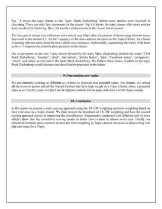 Fig 1.3 shows the topic cluster of the Topic ‘Mark Zuckerberg’ before news articles were involved in
clustering. There are only few documents in the cluster. Fig 1.4 shows the topic cluster after news articles
were involved in clustering. Here, the number of documents in the cluster has increased.
The increase in cluster size with more news article may help refine the process of discovering relevant terms
discussed in the section 6.3. As the frequency of the news articles increases in the Topic Cluster, the chance
of getting relevant terms from the news article also increases. Additionally, augmenting the topics with these
terms will improve the classification precision in the future.
Our experiments on the new Topic cluster formed by the topic Mark Zuckerberg defined the terms ‘CEO
Mark Zuckerberg’, ‘founder’, ‘chief’, ‘like button’, ‘dislike button’, ‘idea’, ‘Facebook status’, ‘companies’,
‘realist’ and others as relevant to the topic Mark Zuckerberg. We believe these terms, if added to the topic
Mark Zuckerberg would increase our classification precision in the future.
9. Determining new topics
We are currently working on different set of rules to discover new potential topics. For starters, we collect
all the terms in quotes and all the Named Entities that have high weight in a Topic Cluster. Once a potential
topic is verified by a user, we fetch the Wikipedia contents for the topic and store it in the Topic corpus.
10. Conclusion
In this paper we present a multi-scoring approach using the TF-IDF weighting and term weighting based on
their relevance in a Topic cluster. We then present the drawback of TF-IDF weighting and how the second
scoring approach assists in improving the classification. Experiments conducted with different sets of news
articles show that the cumulative scoring results in better classification in almost every case. Finally, we
present an intuition and a scenario on how the term weighting in Topic clusters can assist in discovering new
relevant terms for a Topic.
 