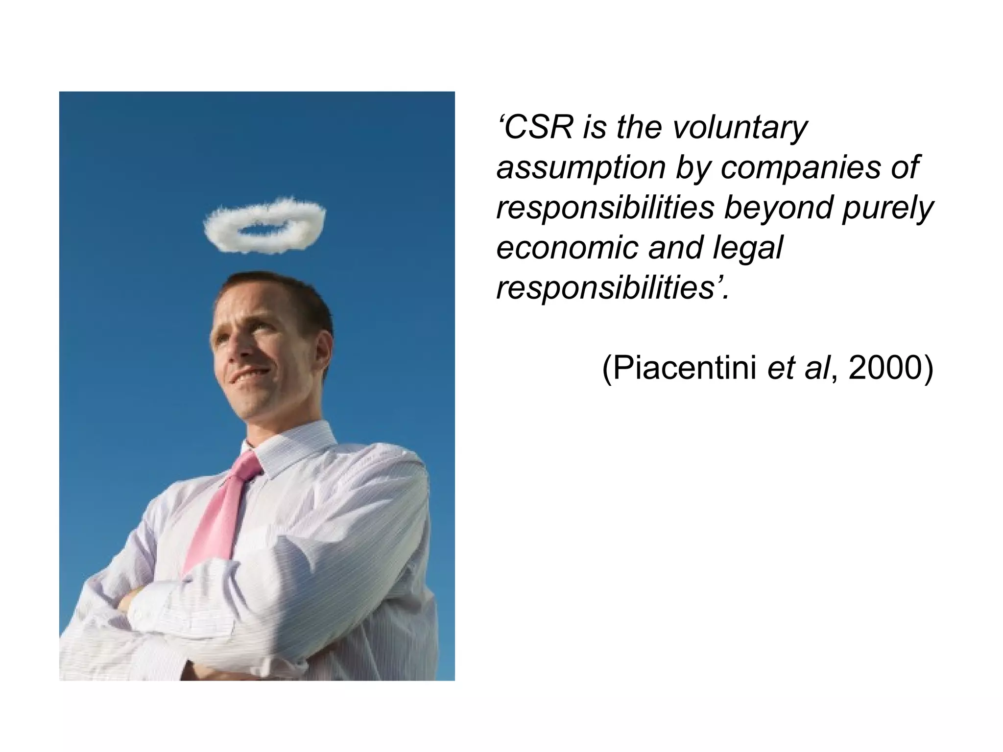 ‘CSR is the voluntary
assumption by companies of
responsibilities beyond purely
economic and legal
responsibilities’.

       (Piacentini et al, 2000)
 