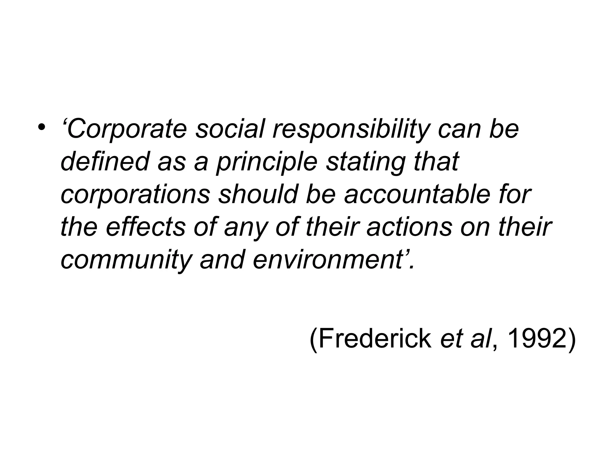 • ‘Corporate social responsibility can be
  deﬁned as a principle stating that
  corporations should be accountable for
  the effects of any of their actions on their
  community and environment’.

                        (Frederick et al, 1992)
 