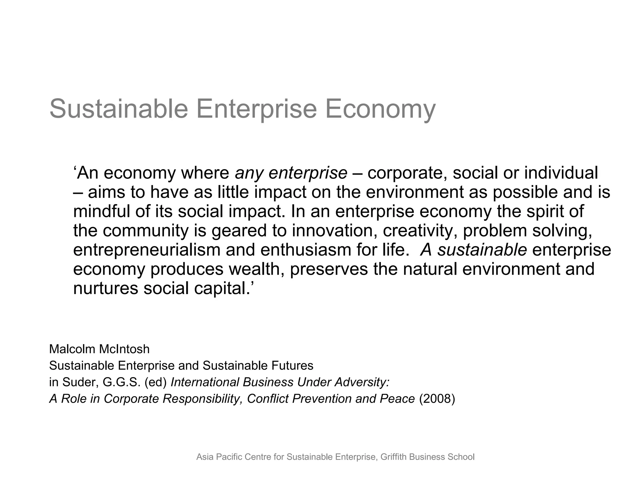 Sustainable Enterprise Economy

    ‘An economy where any enterprise – corporate, social or individual
    – aims to have as little impact on the environment as possible and is
    mindful of its social impact. In an enterprise economy the spirit of
    the community is geared to innovation, creativity, problem solving,
    entrepreneurialism and enthusiasm for life. A sustainable enterprise
    economy produces wealth, preserves the natural environment and
    nurtures social capital.’


Malcolm McIntosh
Sustainable Enterprise and Sustainable Futures
in Suder, G.G.S. (ed) International Business Under Adversity:
A Role in Corporate Responsibility, Conflict Prevention and Peace (2008)



                          Asia Pacific Centre for Sustainable Enterprise, Griffith Business School
 