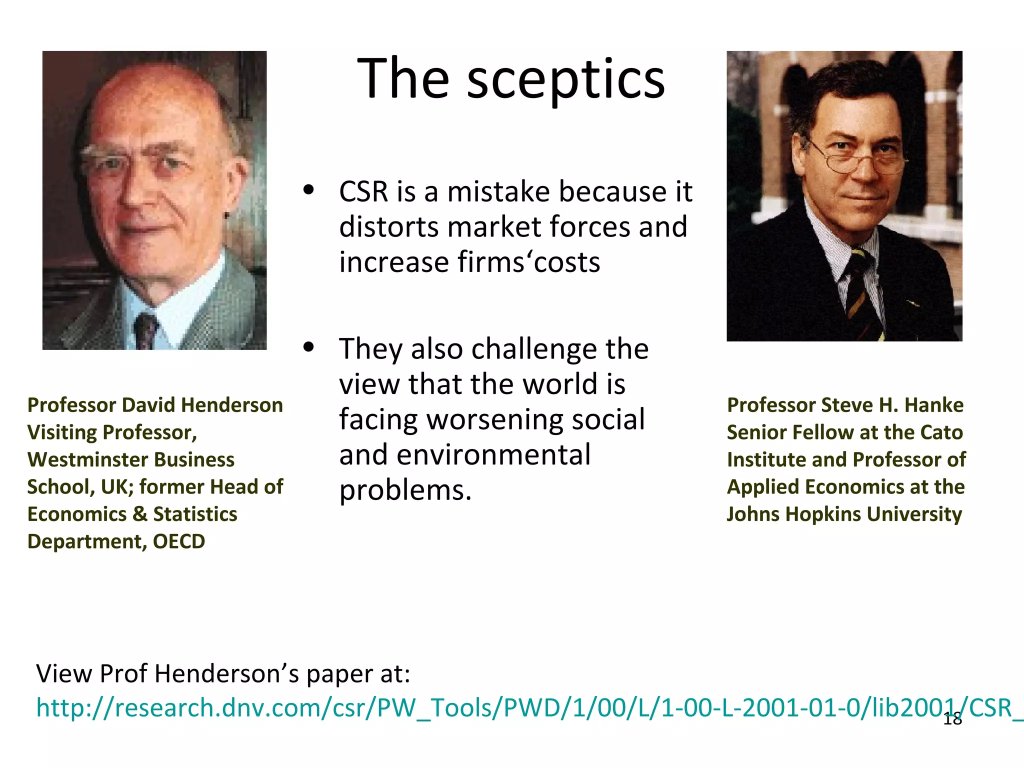 The sceptics
                             • CSR is a mistake because it
                               distorts market forces and
                               increase firms‘costs

                             • They also challenge the
                               view that the world is
Professor David Henderson                                    Professor Steve H. Hanke
Visiting Professor,            facing worsening social       Senior Fellow at the Cato
Westminster Business           and environmental             Institute and Professor of
School, UK; former Head of     problems.                     Applied Economics at the
Economics & Statistics                                       Johns Hopkins University
Department, OECD




View Prof Henderson’s paper at:
http://research.dnv.com/csr/PW_Tools/PWD/1/00/L/1-00-L-2001-01-0/lib2001/CSR_
                                                                       18
 