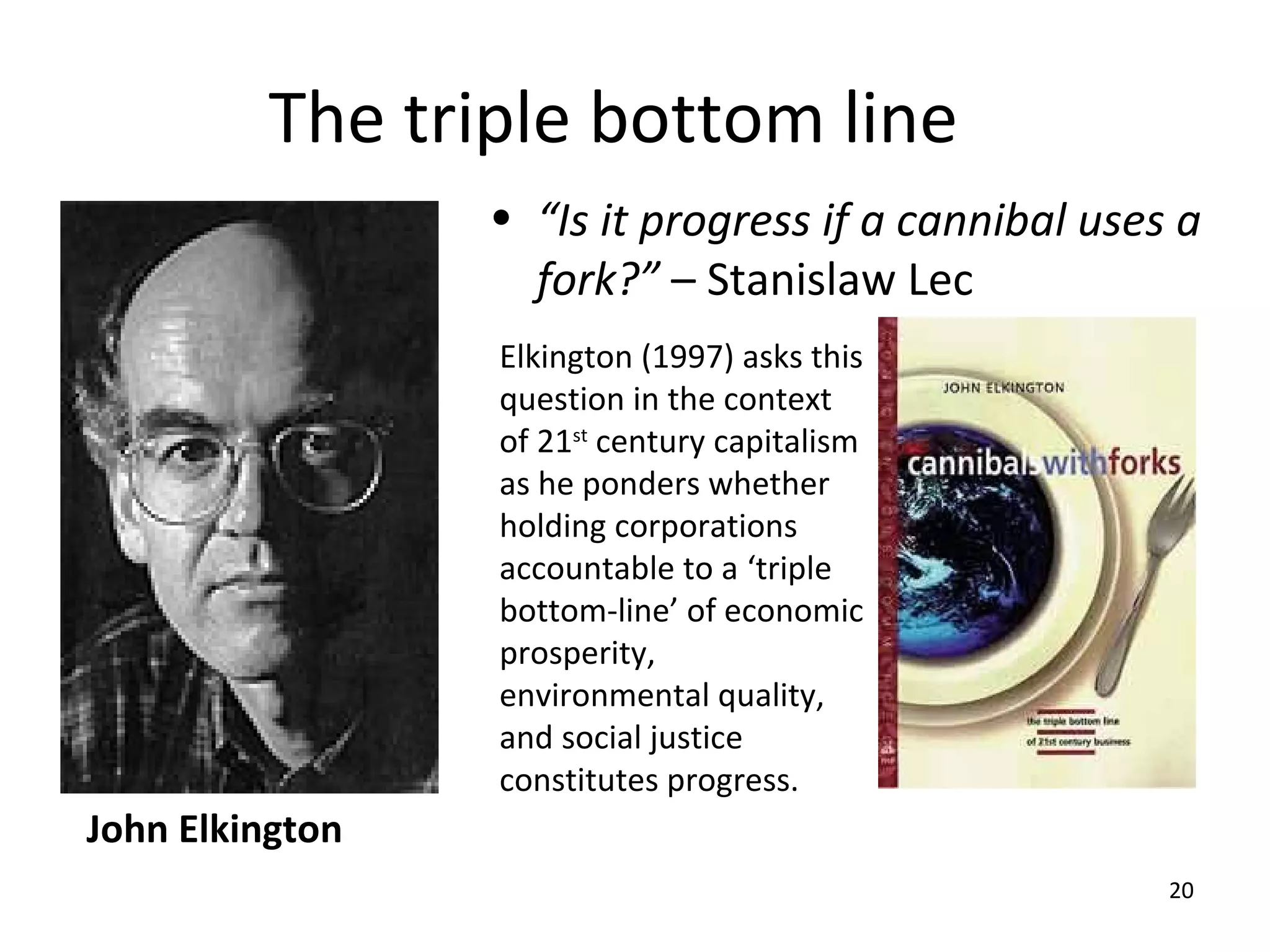 The triple bottom line
                 • “Is it progress if a cannibal uses a
                   fork?” – Stanislaw Lec
                 Elkington (1997) asks this
                 question in the context
                 of 21st century capitalism
                 as he ponders whether
                 holding corporations
                 accountable to a ‘triple
                 bottom-line’ of economic
                 prosperity,
                 environmental quality,
                 and social justice
                 constitutes progress.
John Elkington
                                                     20
 