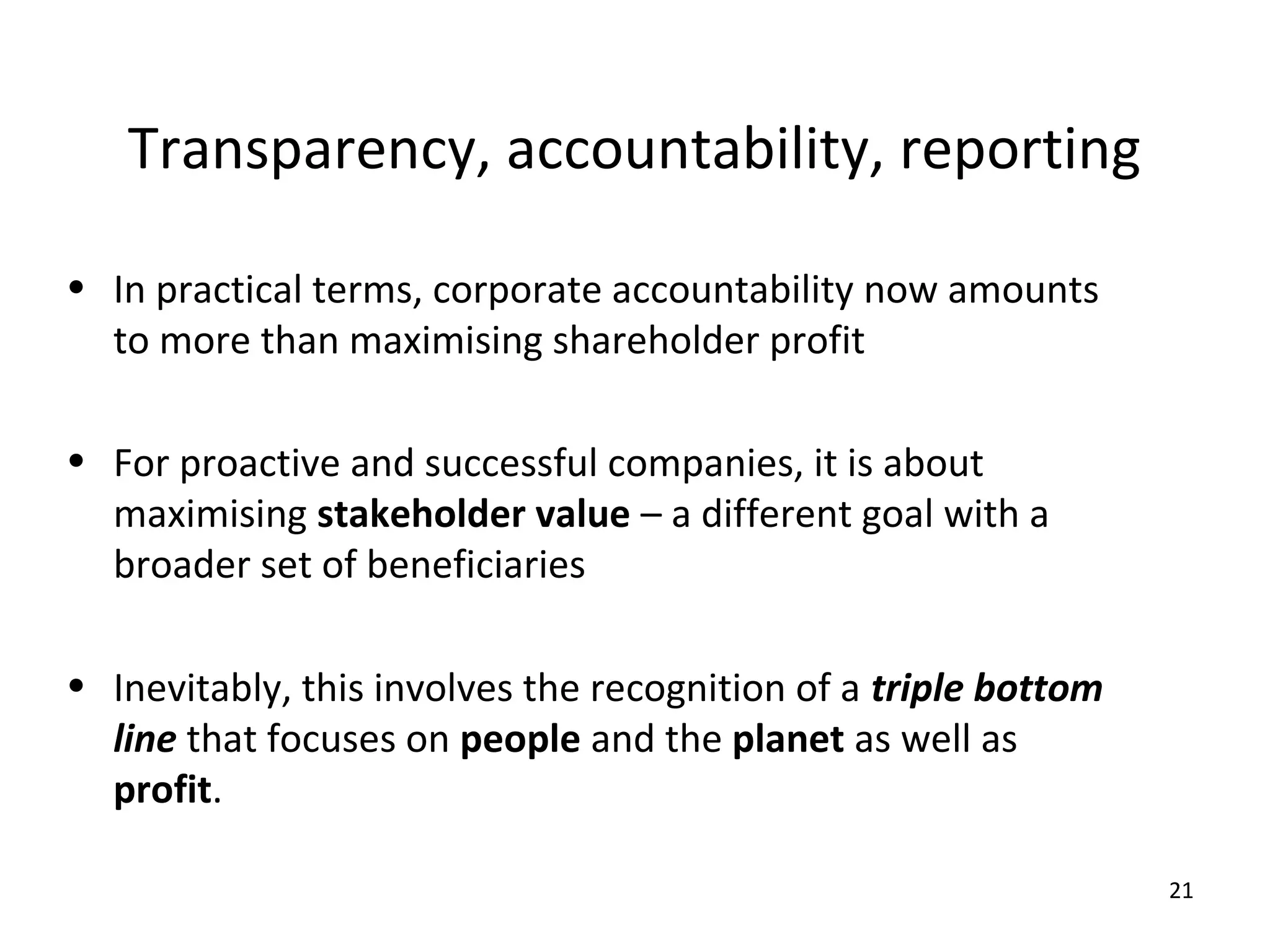 Transparency, accountability, reporting

• In practical terms, corporate accountability now amounts
  to more than maximising shareholder profit

• For proactive and successful companies, it is about
  maximising stakeholder value – a different goal with a
  broader set of beneficiaries

• Inevitably, this involves the recognition of a triple bottom
  line that focuses on people and the planet as well as
  profit.

                                                                 21
 