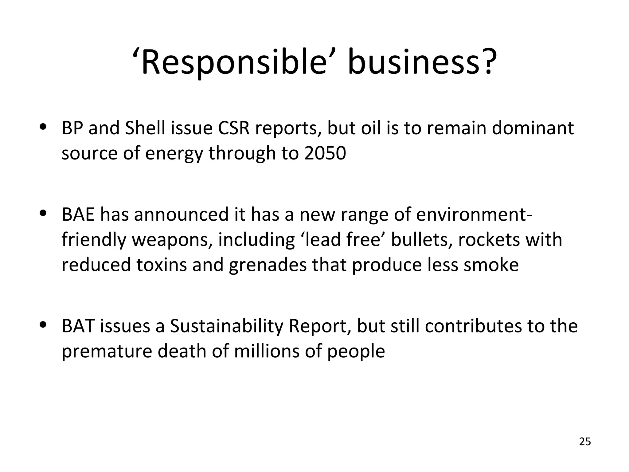 ‘Responsible’ business?
• BP and Shell issue CSR reports, but oil is to remain dominant
  source of energy through to 2050

• BAE has announced it has a new range of environment-
  friendly weapons, including ‘lead free’ bullets, rockets with
  reduced toxins and grenades that produce less smoke

• BAT issues a Sustainability Report, but still contributes to the
  premature death of millions of people



                                                                     25
 