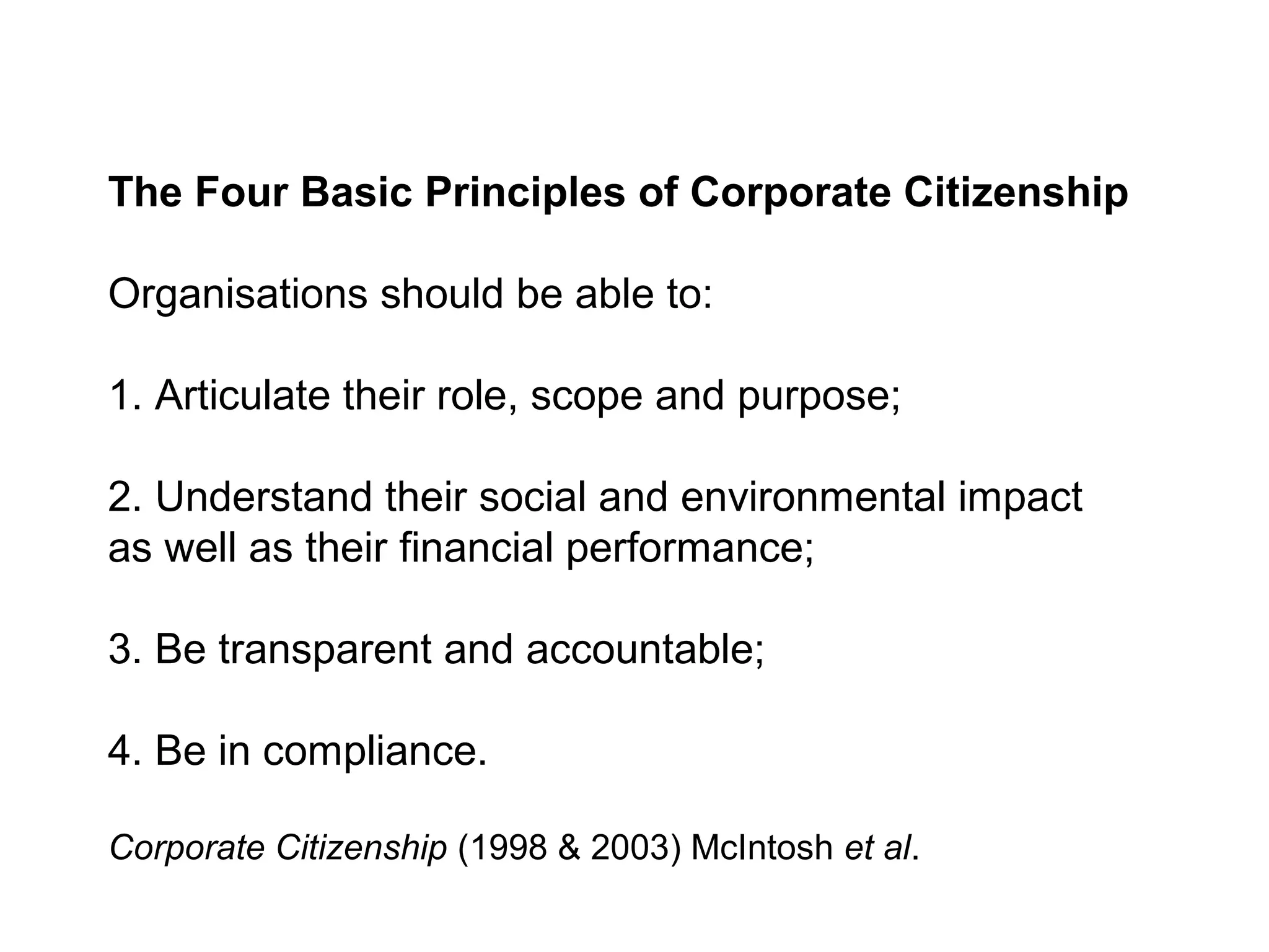 The Four Basic Principles of Corporate Citizenship

Organisations should be able to:

1. Articulate their role, scope and purpose;

2. Understand their social and environmental impact
as well as their financial performance;

3. Be transparent and accountable;

4. Be in compliance.

Corporate Citizenship (1998 & 2003) McIntosh et al.
 