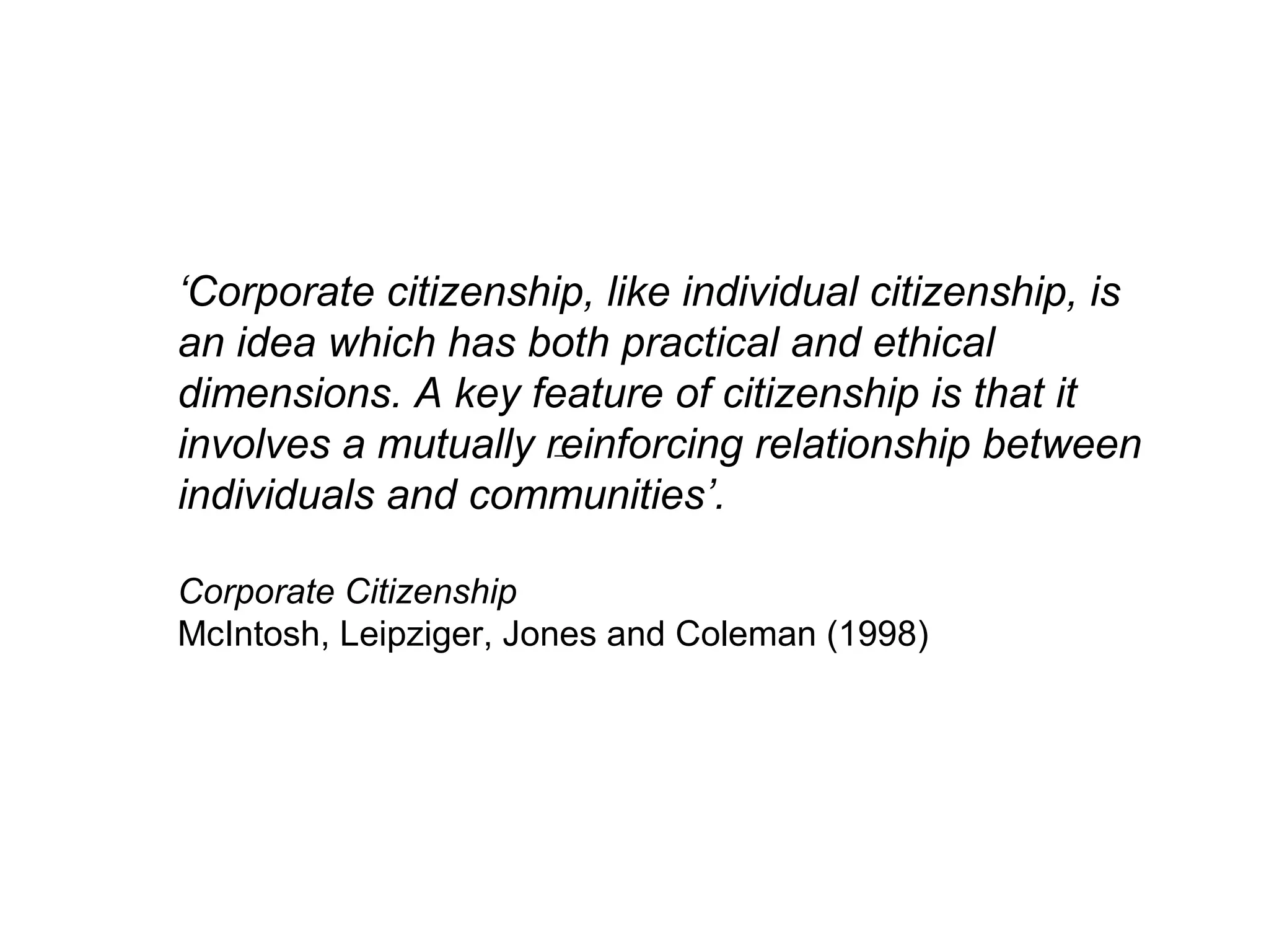 ‘Corporate citizenship, like individual citizenship, is
an idea which has both practical and ethical
dimensions. A key feature of citizenship is that it
involves a mutually reinforcing relationship between
individuals and communities’.

Corporate Citizenship
McIntosh, Leipziger, Jones and Coleman (1998)
 