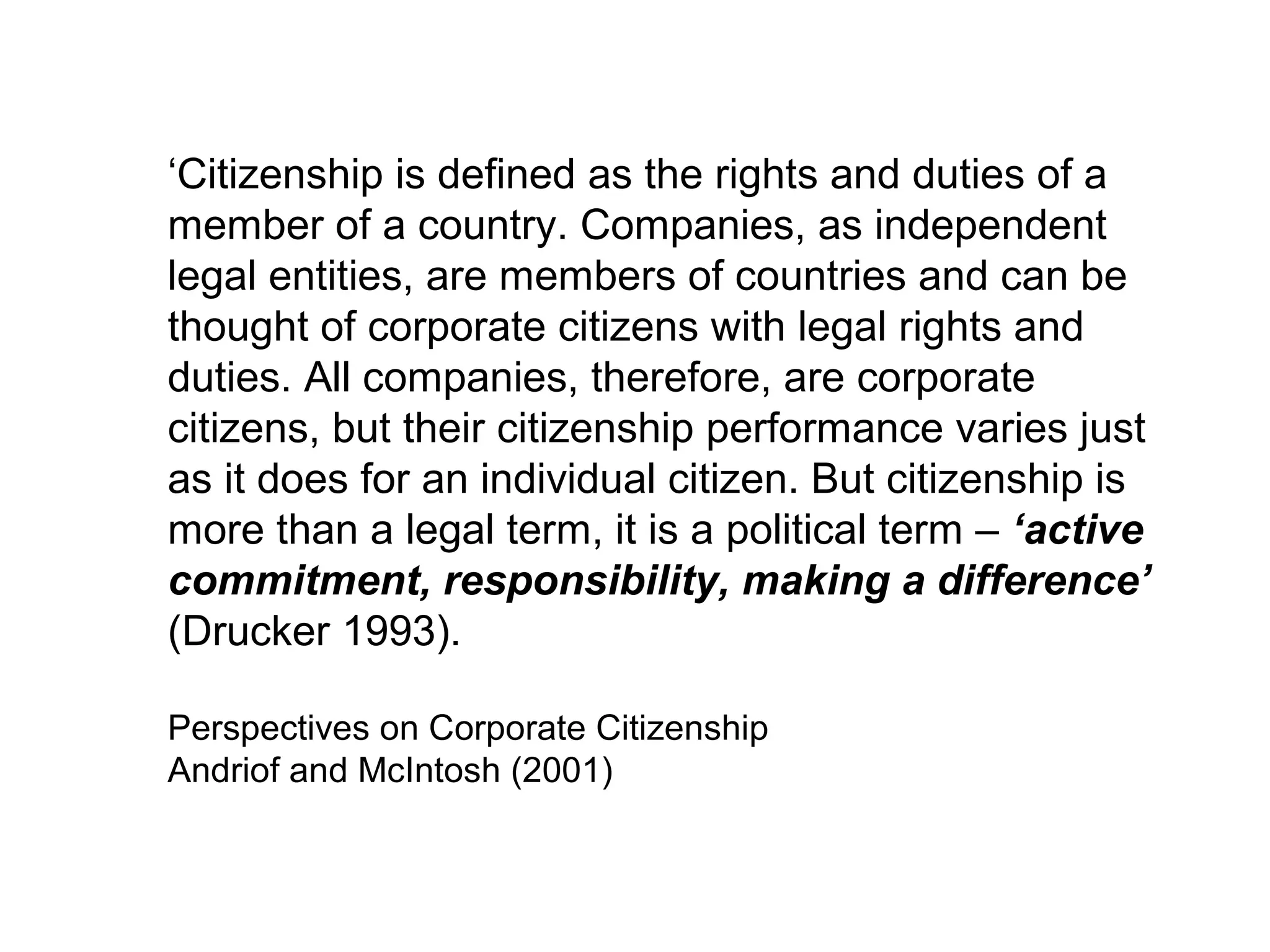 ‘Citizenship is defined as the rights and duties of a
member of a country. Companies, as independent
legal entities, are members of countries and can be
thought of corporate citizens with legal rights and
duties. All companies, therefore, are corporate
citizens, but their citizenship performance varies just
as it does for an individual citizen. But citizenship is
more than a legal term, it is a political term – ‘active
commitment, responsibility, making a difference’
(Drucker 1993).

Perspectives on Corporate Citizenship
Andriof and McIntosh (2001)
 