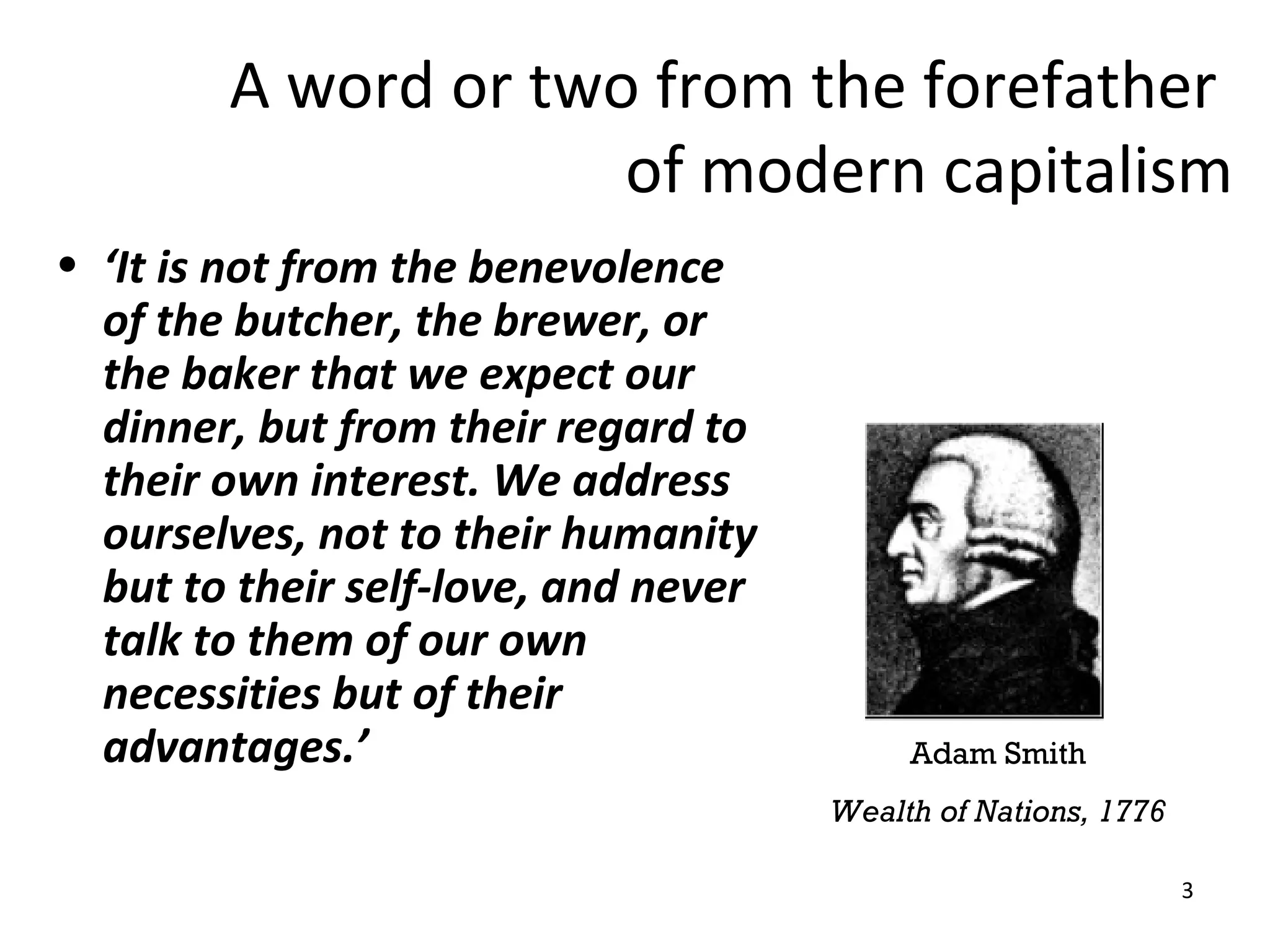 A word or two from the forefather
                     of modern capitalism
• ‘It is not from the benevolence
  of the butcher, the brewer, or
  the baker that we expect our
  dinner, but from their regard to
  their own interest. We address
  ourselves, not to their humanity
  but to their self-love, and never
  talk to them of our own
  necessities but of their
  advantages.’                             Adam Smith
                                      Wealth of Nations, 1776

                                                                3
 