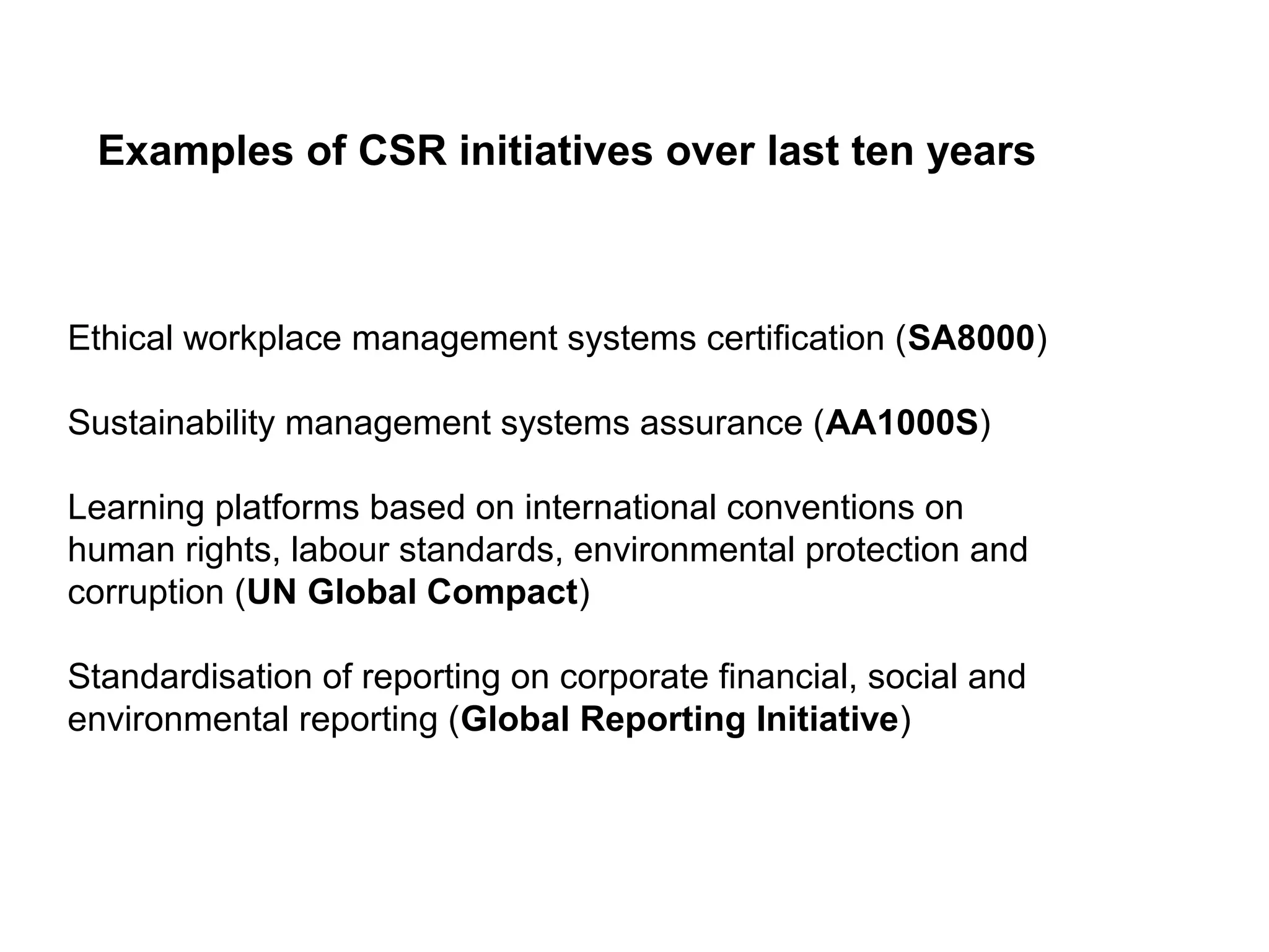 Examples of CSR initiatives over last ten years



Ethical workplace management systems certification (SA8000)

Sustainability management systems assurance (AA1000S)

Learning platforms based on international conventions on
human rights, labour standards, environmental protection and
corruption (UN Global Compact)

Standardisation of reporting on corporate financial, social and
environmental reporting (Global Reporting Initiative)
 