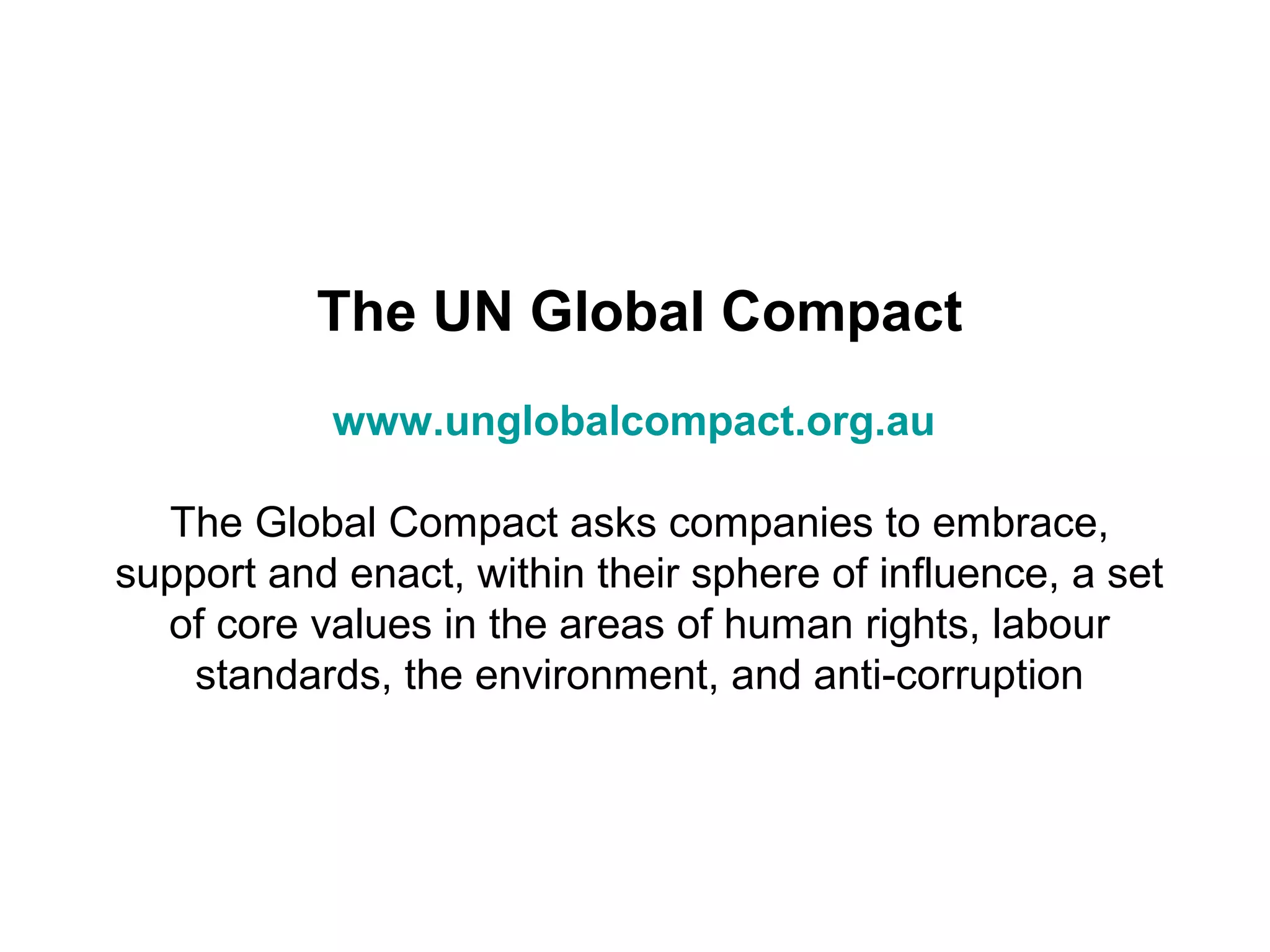 The UN Global Compact
            www.unglobalcompact.org.au

  The Global Compact asks companies to embrace,
support and enact, within their sphere of influence, a set
  of core values in the areas of human rights, labour
    standards, the environment, and anti-corruption
 