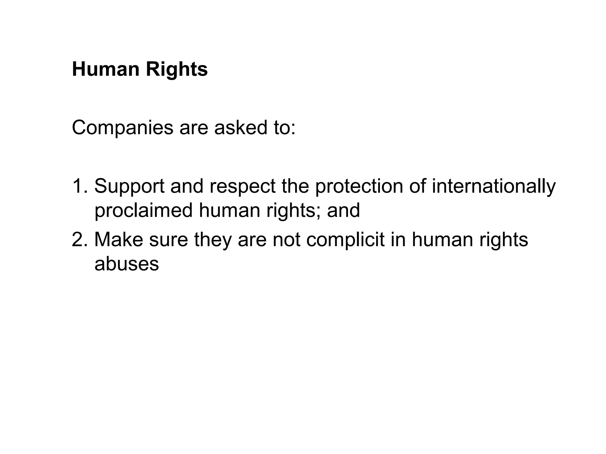 Human Rights

Companies are asked to:

1. Support and respect the protection of internationally
   proclaimed human rights; and
2. Make sure they are not complicit in human rights
   abuses
 