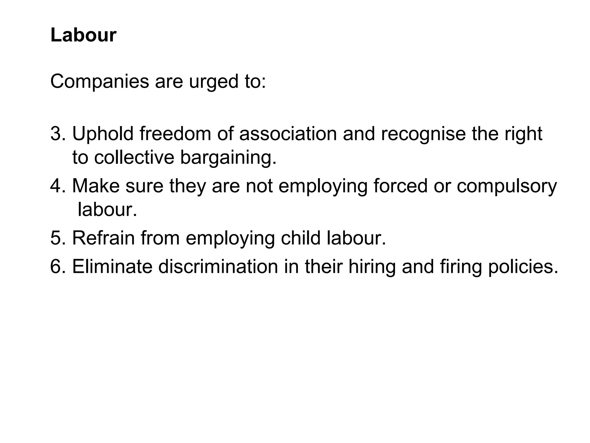 Labour

Companies are urged to:

3. Uphold freedom of association and recognise the right
   to collective bargaining.
4. Make sure they are not employing forced or compulsory
    labour.
5. Refrain from employing child labour.
6. Eliminate discrimination in their hiring and firing policies.
 