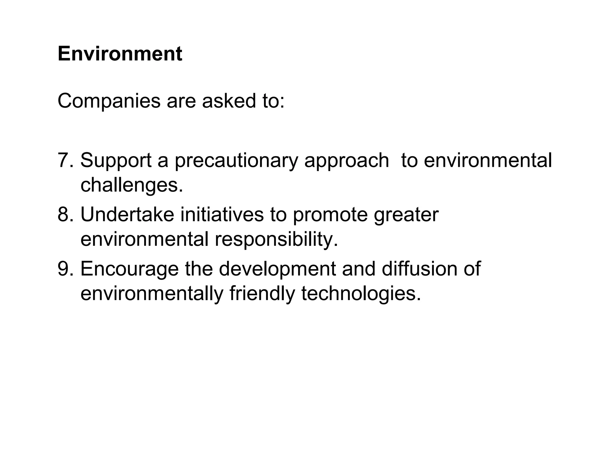 Environment

Companies are asked to:

7. Support a precautionary approach to environmental
   challenges.
8. Undertake initiatives to promote greater
   environmental responsibility.
9. Encourage the development and diffusion of
   environmentally friendly technologies.
 