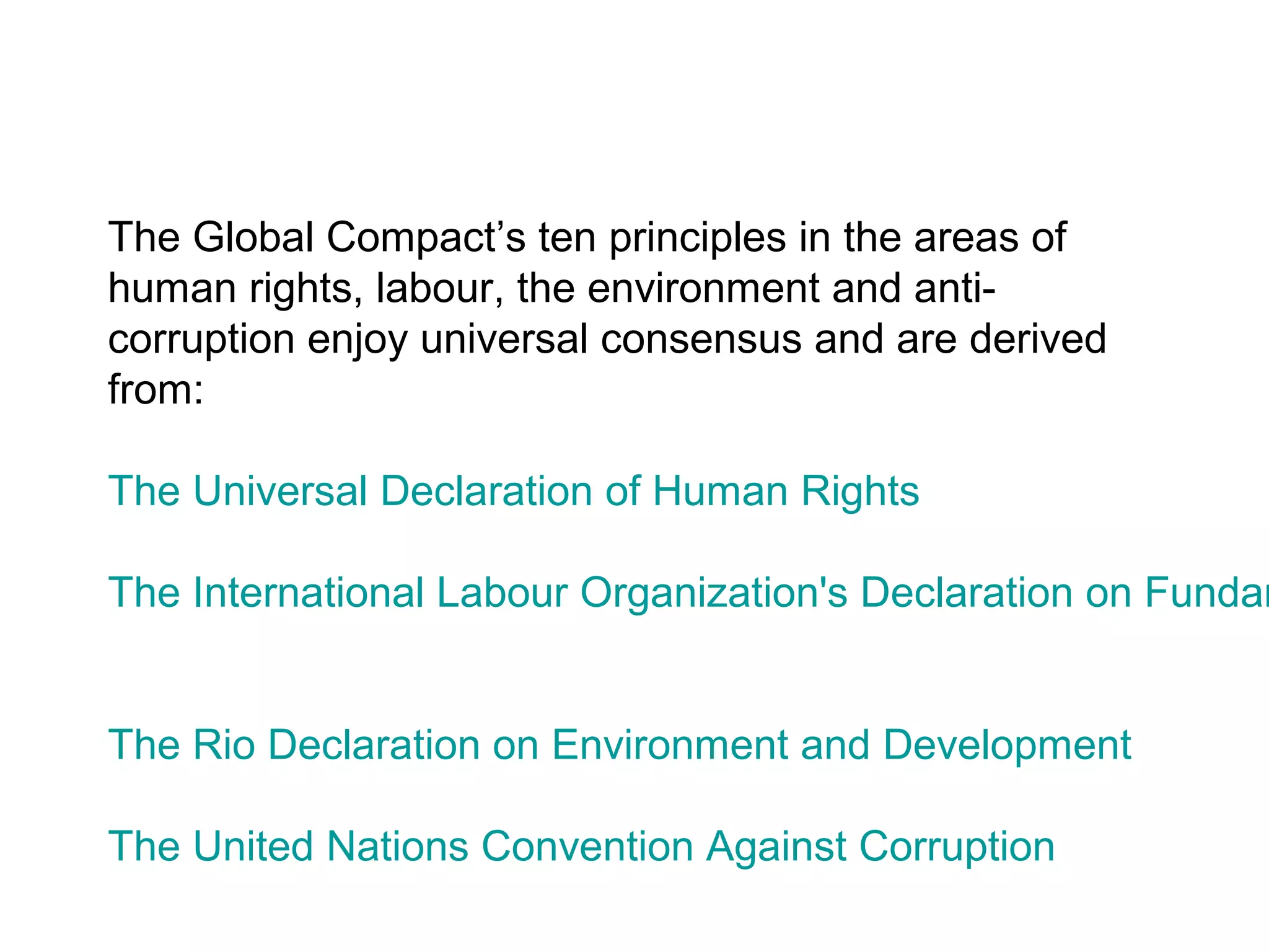 The Global Compact’s ten principles in the areas of
human rights, labour, the environment and anti-
corruption enjoy universal consensus and are derived
from:

The Universal Declaration of Human Rights

The International Labour Organization's Declaration on Fundam


The Rio Declaration on Environment and Development

The United Nations Convention Against Corruption
 
