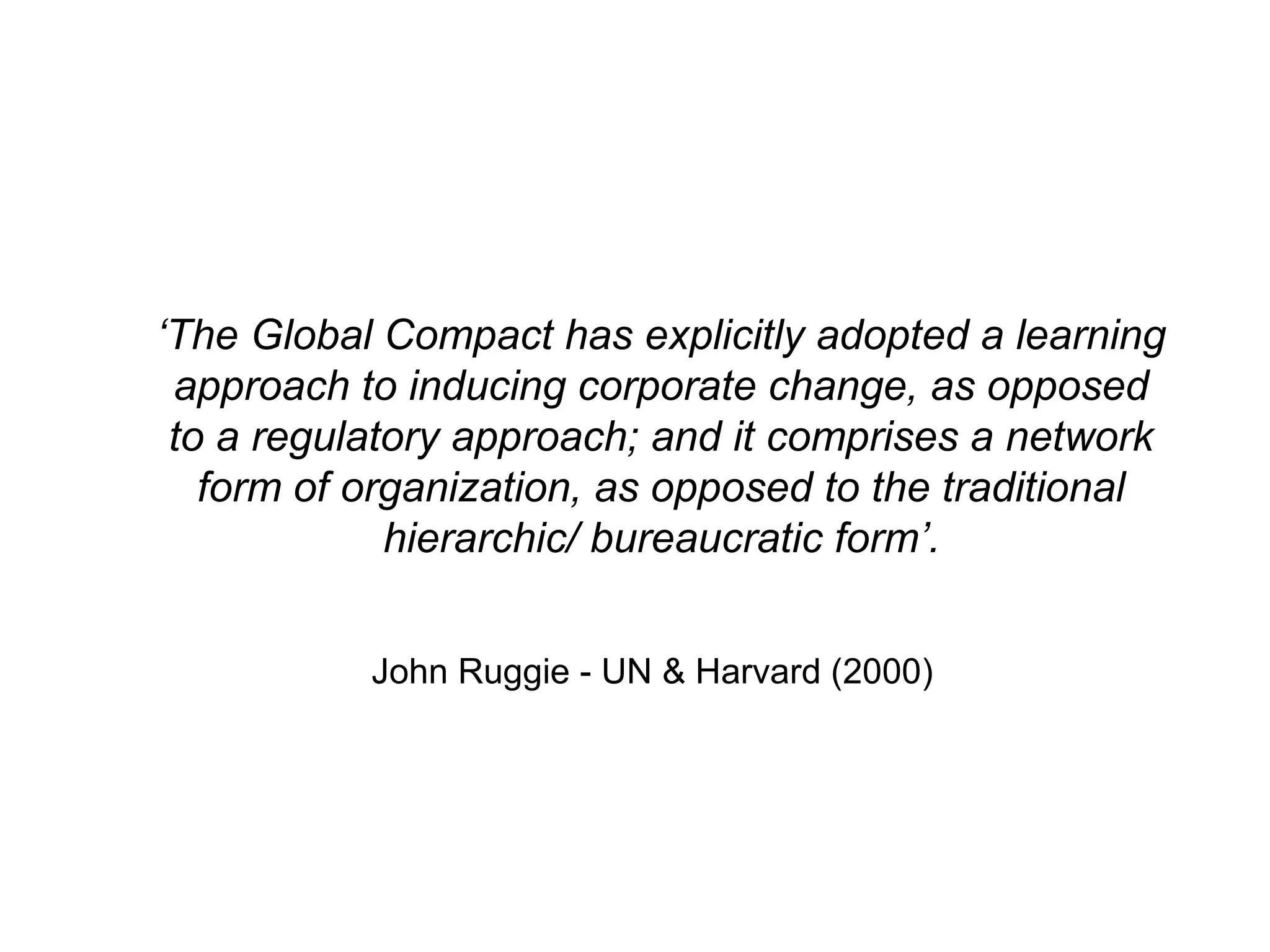 ‘The Global Compact has explicitly adopted a learning
 approach to inducing corporate change, as opposed
 to a regulatory approach; and it comprises a network
   form of organization, as opposed to the traditional
             hierarchic/ bureaucratic form’.


           John Ruggie - UN & Harvard (2000)
 