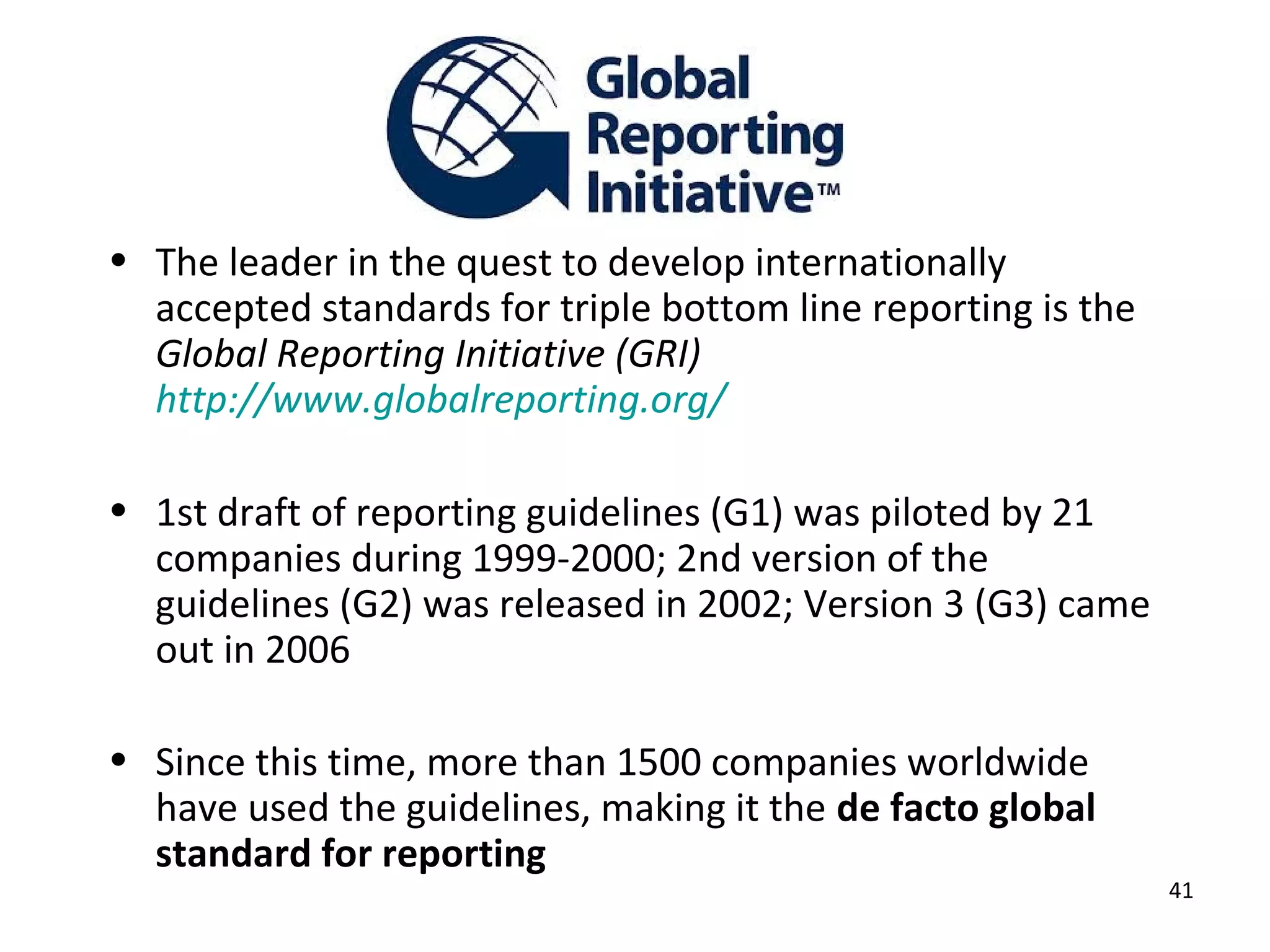 • The leader in the quest to develop internationally
  accepted standards for triple bottom line reporting is the
  Global Reporting Initiative (GRI)
  http://www.globalreporting.org/

• 1st draft of reporting guidelines (G1) was piloted by 21
  companies during 1999-2000; 2nd version of the
  guidelines (G2) was released in 2002; Version 3 (G3) came
  out in 2006

• Since this time, more than 1500 companies worldwide
  have used the guidelines, making it the de facto global
  standard for reporting
                                                               41
 