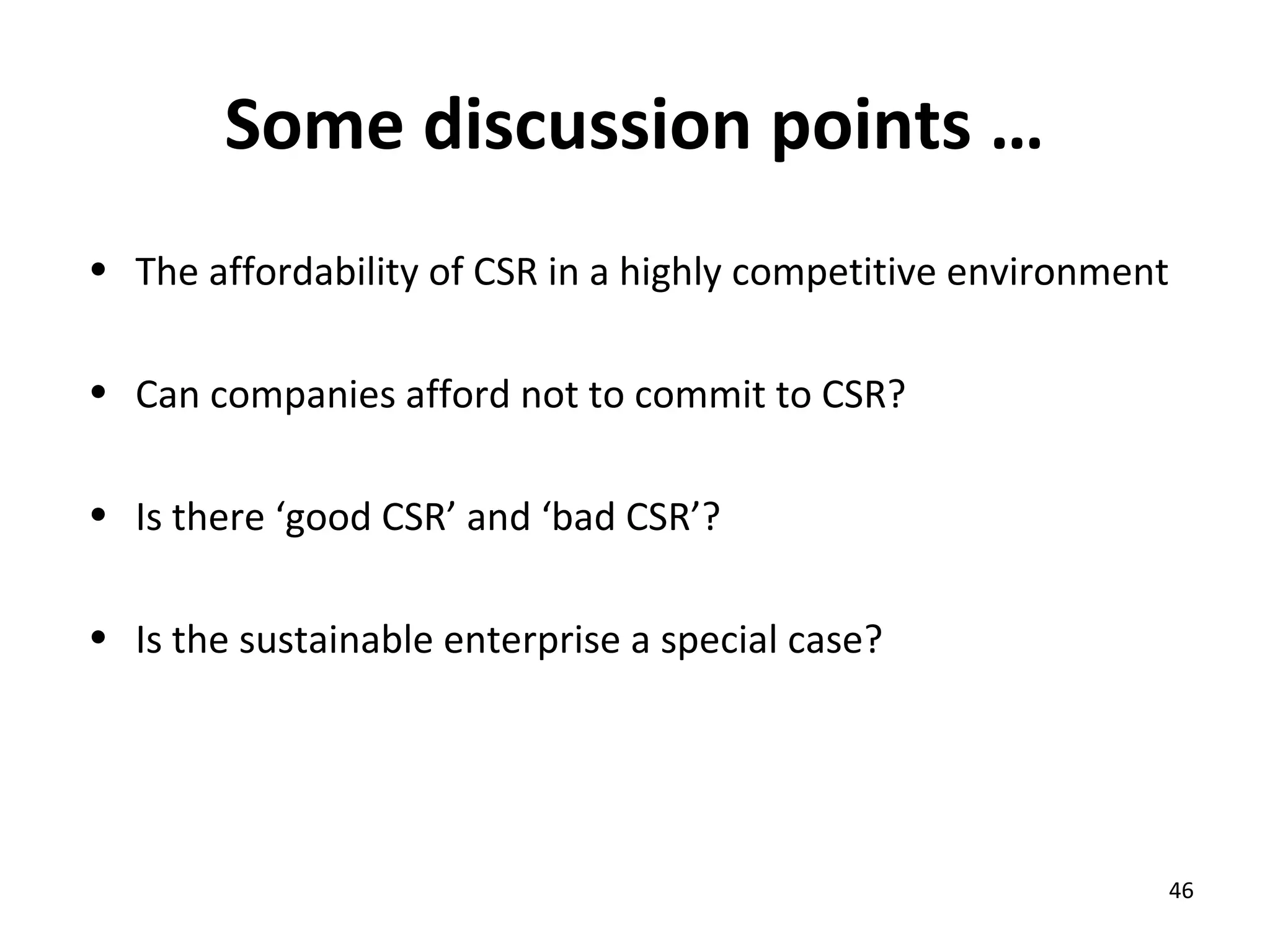 Some discussion points …
• The affordability of CSR in a highly competitive environment

• Can companies afford not to commit to CSR?

• Is there ‘good CSR’ and ‘bad CSR’?

• Is the sustainable enterprise a special case?




                                                             46
 