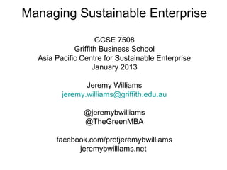 Managing Sustainable Enterprise

                     GCSE 7508
             Griffith Business School
  Asia Pacific Centre for Sustainable Enterprise
                    January 2013

                Jeremy Williams
         jeremy.williams@griffith.edu.au

               @jeremybwilliams
               @TheGreenMBA

       facebook.com/profjeremybwilliams
             jeremybwilliams.net
 