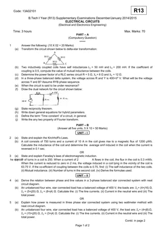 Code: 13A02101
B.Tech I Year (R13) Supplementary Examinations December/January 2014/2015
ELECTRICAL CIRCUITS
(Electrical and Electronics Engineering)
Time: 3 hours Max. Marks: 70
PART – A
(Compulsory Question)
*****
1 Answer the following: (10 X 02 = 20 Marks)
(a) Transform the circuit shown below to delta-star transformation:
(b) Two inductively coupled coils have self inductances = 50 mH and = 200 mH. If the coefficient of
coupling is 0.5, compute the value of mutual inductance between the coils.
(c) Determine the power factor of a RLC series circuit R = 5 Ω, = 8 Ω and = 12 Ω.
(d) In a three-phase balanced delta system, the voltage across R and Y is 400< V. What will be the voltage
across Y and B? Assume RYB phase sequence.
(e) When the circuit is said to be under resonance?
(f) Draw the dual network for the circuit shown below:
(g) State reciprocity theorem.
(h) Write down general equations for hybrid parameters.
(i) Define the term ‘Time constant’ of a circuit, in general.
(j) Write the any two property of Fourier transform.
PART – B
(Answer all five units, 5 X 10 = 50 Marks)
UNIT – I
2 (a) State and explain the Kirchhoff’s Laws.
(b) A coil consists of 750 turns and a current of 10 A in the coil gives rise to a magnetic flux of 1200 µWb.
Calculate the inductance of the coil and determine the average emf induced in the coil when the current is
reversed in 0.1 sec.
OR
3 (a) State and explain Faraday's laws of electromagnetic induction.
(b) T
he number of turns in a coil is 250. When a current of 2 A flows in the coil, the flux in the coil is 0.3 mWb.
When the current is reduced to zero in 2 ms, the voltage induced in a coil lying in the vicinity of the coil is
63.75 V. If the co-efficient of coupling between the coils is 0.75, find: (i) The self inductance of the two coils.
(ii) Mutual inductance. (iii) Number of turns in the second coil. (iv) Derive the formulae used.
UNIT – II
4 (a) Derive the relation between phase and line values in a 3-phase balanced star connected system with neat
circuit diagram.
(b) An unbalanced four wire, star connected load has a balanced voltage of 400 V, the loads are: = (4+j16) Ω,
= (5+j20) Ω, = (8+j4) Ω. Calculate the: (i) The line currents. (ii) Current in the neutral wire and (iii) The
total power.
OR
5 (a) Explain how power is measured in three phase star connected system using two wattmeter method with
neat circuit diagram.
(b) An unbalanced four wire, star connected load has a balanced voltage of 400 V, the load are; = (4+j8) Ω,
= (15+j20) Ω, = (3+j4) Ω. Calculate the: (i) The line currents. (ii) Current in the neutral wire and (iii) The
total power.
Contd. in page 2
Page 1 of 2
R13
A
B C
30 Ω 30 Ω
30 Ω
 