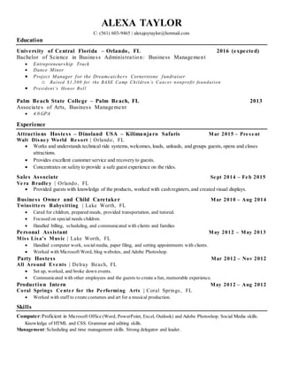 ALEXA TAYLOR
C: (561) 603-9465 | alexajoytaylor@hotmail.com
Education
University of Central Florida – Orlando, FL 2016 (expected)
Bachelor of Science in Business Administration: Business Management
 Entrepreneurship Track
 Dance Minor
 Project Manager for the Dreamcatchers Cornerstone fundraiser
o Raised $1,500 for the BASE Camp Children’s Cancer nonprofit foundation
 President’s Honor Roll
Palm Beach State College – Palm Beach, FL 2013
Associates of Arts, Business Management
 4.0 GPA
Experience
Attractions Hostess – Dinoland USA – Kilimanjaro Safaris Mar 2015 – Pre se nt
Walt Disne y World Re sort | Orlando, FL
 Works and understands technical ride systems,welcomes, loads, unloads, and groups guests, opens and closes
attractions.
 Provides excellent customer service and recovery to guests.
 Concentrates on safety to provide a safe guest experience on the rides.
Sales Associate Se pt 2014 – Fe b 2015
Ve ra Bradle y | Orlando, FL
 Provided guests with knowledge of the products, worked with cash registers,and created visual displays.
Business Owner and Child Caretaker Mar 2010 – Aug 2014
Twinsitte rs Babysitting | Lake Worth, FL
 Cared for children, prepared meals, provided transportation, and tutored.
 Focused on special needs children.
 Handled billing, scheduling, and communicated with clients and families
Personal Assistant May 2012 – May 2013
Miss Lisa’s Music | Lake Worth, FL
 Handled computer work, social media, paper filing, and setting appointments with clients.
 Worked with Microsoft Word, blog websites, and Adobe Photoshop.
Party Hostess Mar 2012 – Nov 2012
All Around Eve nts | Delray Beach, FL
 Set up, worked, and broke down events.
 Communicated with other employees and the guests to create a fun, memorable experience.
Production Intern May 2012 – Aug 2012
Coral Springs Ce nte r for the Pe rforming Arts | Coral Springs, FL
 Worked with staff to create costumes and art for a musical production.
Skills
Computer:Proficient in Microsoft Office (Word, PowerPoint, Excel, Outlook) and Adobe Photoshop. Social Media skills.
Knowledge of HTML and CSS. Grammar and editing skills.
Management:Scheduling and time management skills. Strong delegator and leader.
 