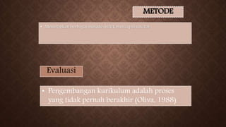 METODE
• Menerapkan berbagai metode untuk mencapai sasaran
Evaluasi
• Pengembangan kurikulum adalah proses
yang tidak pernah berakhir (Oliva, 1988)
 