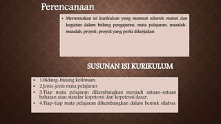 • Merumuskan isi kurikulum yang memuat seluruh materi dan
kegiatan dalam bidang pengajaran, mata pelajaran, masalah-
masalah, proyek-proyek yang perlu dikerjakan
• 1.Bidang-bidang keilmuan.
• 2.Jenis-jenis mata pelajaran
• 3.Tiap mata pelajaran dikembangkan menjadi satuan-satuan
bahasan atau standar kopetensi dan kopetensi dasar.
• 4.Tiap-tiap mata pelajaran dikembangkan dalam bentuk silabus.
 