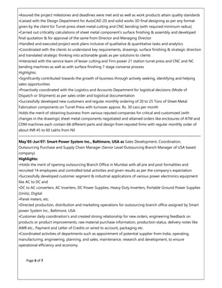 Page 6 of 7
•Assured the project milestones and deadlines were met and as well as work products attain quality standards
•Liaised with the Design Department for AutoCAD 2D and solid works 3D final designing as per any format
given by the client for Turret press sheet metal cutting and CNC bending (with required minimum radius)
•Carried out criticality calculations of sheet metal component's surface finishing & assembly and developed
final quotation & for approval of the same from Director and Managing Director
•Handled and executed project work plans inclusive of qualitative & quantitative tasks and analytics
•Coordinated with the clients to understand key requirements, drawings, surface finishing & strategic direction
and translated strategic thinking into actionable goals as per solutions to clients
•Interacted with the service team of lesser cutting and Finn power 21 station turret press and CNC and NC
bending machines as well as with surface finishing 7 stage converse process
Highlights:
•Significantly contributed towards the growth of business through actively seeking, identifying and helping
sales opportunities
•Proactively coordinated with the Logistics and Accounts Department for logistical decisions (Mode of
Dispatch or Shipment) as per sales order and logistical documentation
•Successfully developed new customers and regular monthly ordering of 20 to 25 Tons of Sheet Metal
Fabrication components on Turret Press with turnover approx. Rs. 30 Lacs per month
Holds the merit of obtaining business from various reputed companies for critical and customized (with
changes in the drawings) sheet metal components negotiated and attained orders like enclosures of ATM and
CDM machines each contain 68 different parts and design from reputed firms with regular monthly order of
about INR 45 to 60 Lakhs from Nil
------------------------------------------------------------------------------------------------------------------------
May'05-Jun'07: Smart Power System Inc., Baltimore, USA as Sales Development, Coordination,
Outsourcing Purchase and Supply Chain Manager (Senior Level Outsourcing Branch Manager of USA based
company)
Highlights:
•Holds the merit of opening outsourcing Branch Office in Mumbai with all pre and post formalities and
recruited 14 employees and controlled total activities and given results as per the company's expectation
•Successfully developed customer segment & industrial applications of various power electronics equipment
like AC to DC and
•DC to AC converters, AC Inverters, DC Power Supplies, Heavy Duty Inverters, Portable Ground Power Supplies
(Units), Digital
•Panel meters, etc.
•Directed production, distribution and marketing operations for outsourcing branch office assigned by Smart
power System Inc., Baltimore, USA.
•Customer daily coordination's and created strong relationship for new orders, engineering feedback on
products or product improvements, raw material purchase information, production status, delivery notes like
AWB etc., Payment and Letter of Credits or wired to account, packaging etc.
•Coordinated activities of departments such as appointment of potential supplier from India, operating,
manufacturing, engineering, planning, and sales, maintenance, research and development, to ensure
operational efficiency and economy.
 