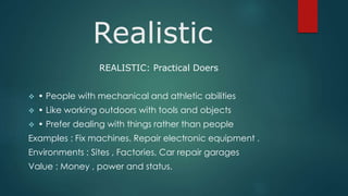 Realistic
REALISTIC: Practical Doers
 • People with mechanical and athletic abilities
 • Like working outdoors with tools and objects
 • Prefer dealing with things rather than people
Examples : Fix machines. Repair electronic equipment .
Environments : Sites , Factories, Car repair garages
Value : Money , power and status.
 