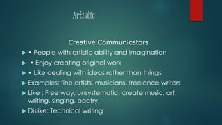 Artistic
Creative Communicators
 • People with artistic ability and imagination
 • Enjoy creating original work
 • Like dealing with ideas rather than things
 Examples: fine artists, musicians, freelance writers
 Like : Free way, unsystematic, create music, art,
writing, singing, poetry.
 Dislike: Technical writing
 