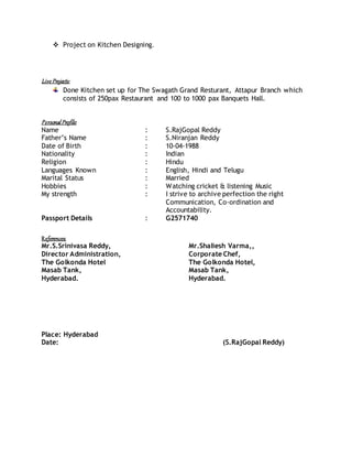  Project on Kitchen Designing.
Live Projects:
Done Kitchen set up for The Swagath Grand Resturant, Attapur Branch which
consists of 250pax Restaurant and 100 to 1000 pax Banquets Hall.
Personal Profile:
Name : S.RajGopal Reddy
Father’s Name : S.Niranjan Reddy
Date of Birth : 10-04-1988
Nationality : Indian
Religion : Hindu
Languages Known : English, Hindi and Telugu
Marital Status : Married
Hobbies : Watching cricket & listening Music
My strength : I strive to archive perfection the right
Communication, Co-ordination and
Accountability.
Passport Details : G2571740
References:
Mr.S.Srinivasa Reddy, Mr.Shaliesh Varma,,
Director Administration, Corporate Chef,
The Golkonda Hotel The Golkonda Hotel,
Masab Tank, Masab Tank,
Hyderabad. Hyderabad.
Place: Hyderabad
Date: (S.RajGopal Reddy)
 