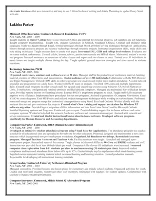 electronic databases that were interactive and easy to use. Utilized technical writing and Adobe Photoshop to update Henry Street
web-site.
Lakisha Parker
Microsoft Office Instructor, Contracted, Research Foundation, CUNY
New York, NY, 2008 – 2009
Taught students in Hunter College how to use Microsoft Office and internet for personal progress, job searches and job functions.
Taught computer programming. Taught ESL students technology in Spanish, Mandarin Chinese, Croatian and multiple other
languages. Math was taught through Excel, writing techniques through Word, problem solving techniques through all applications,
history through research projects and science/ technology through research projects. Instructed organization skills, study skills and
note taking techniques. Taught students how to create web pages. Instructed ESL, GED and college level students. Evaluates and
increases student performance. Created syllabi, lessons, rubrics, production manuals and WRAP sheets. Maintained student’s records
and progress. Initiated assistance to instructors of other classes and supervised two classes at once. Trained over 30 individuals in
most classes and taught multiple classes during the day. Taught updated general interview strategies and also catered to students
vocations.
Technology Instructor, PSCH
New York, NY, 2005- 2006
Organized conferences, seminars and webinars at over 31 sites. Managed staff in the production of conference material, learning
material, creation of office forms and presentations. Hosted audiences of over 300 individuals. Collaborated with the MIS Director
and Upper-Management. Utilized CRM skills in order to generate new students and tripled prior student attendance. Assisted network
specialist and programmer on a daily basis. Worked with the IT team on projects. Travelled 100% sites and multiple departments
daily. Created small programs in order to teach staff. Set up and used shadowing sessions using Windows XP, Novell Netware or
Citrix. Troubleshoot, configured and repaired terminals and Dell desktop computers. Managed and maintained Server Backup System
tapes. Provided remote lessons or e-learning lessons. Learned PSCH’s proprietary programs to teach. Taught staff skills necessary
improve work efficiency. Implemented new procedures for our new programs. Assisted in generation of Company Newsletters. Used
VISIO to create diagrams. Used MS Project and utilized project management techniques while working on various teams. Performed
mass mail merge and program merge for customized correspondence using Word, Excel and Outlook. Worked closely with the
assistant director and gave assistance for projects. Created what’s New training and support curriculum for Windows XP
software migration. Provided logical migration of files, information and data from Lotus Notes Email to Microsoft Outlook.
Installed Operating systems and Programs. Conducted system repair. Provided desktop support for in- house software and entire
computer systems. Worked at help-desk for network, hardware, software and communication support. Assisted with network and
server maintenance. Created and binded instructional books about in-house software. Developed software programs
specifically for Human Resource and Accounting departments.
Computer Instructor, Contracted, BBCS (Human Resource Administration)
New York, NY, 2003 – 2005
Developed an interactive student attendance program using Visual Basic for Applications. The attendance program was used as
a model for all educational sites and uploaded to the web-site for other educators. Proposed, designed and implemented a new class
structure which incorporated new pre-employment workshops. Organized Job Readiness workshops. Remodeled classroom
program. Managed Teachers Assistant and Teachers Aide. Facility members were taught. Launched and managed a pre-
employment project. Researched material for courses. Taught classes in Microsoft Office to WeCare and PRIDE students and staff.
Instruction was provided for at least 90 individuals per week. Computer skills of over 450 individuals were increased. Increased
computer class registration from 8-11 students per class to maximum seating (31 students per class). Improved student
compliance and increased attendance from below 60% up to 97%. Created simple step by step lessons which made learning easier.
Supplied current computer training material which increased learning and learning retention. Created production manuals.
Responsible for developing all instructional training materials.
Group Leader, Contracted, University Settlement Afterschool Program
New York, NY, 2001 – 2003
Managed counselors. Provided lessons and lesson plans for elementary and middle school students. Organized activities for youth.
Guided and motivated students. Supervised other staff members. Interacted with teachers for student updates. Collaborated with
teachers to increase student performance.
Computer Instructor, Contracted, Middle School 52 Afterschool Program
New York, NY, 2000-2001
 