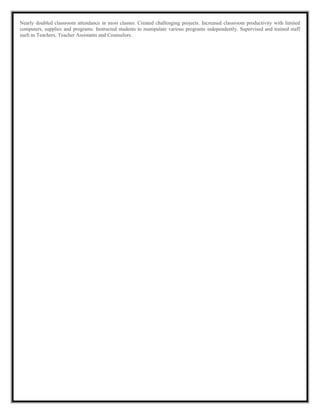 Nearly doubled classroom attendance in most classes. Created challenging projects. Increased classroom productivity with limited
computers, supplies and programs. Instructed students to manipulate various programs independently. Supervised and trained staff
such as Teachers, Teacher Assistants and Counselors.
 