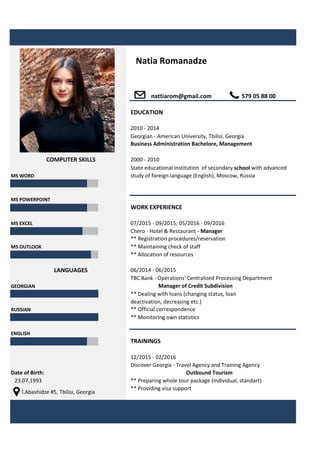 Georgian - American University, Tbilisi, Georgia
MS WORD
MS POWERPOINT
MS EXCEL
MS OUTLOOK ** Maintaining check of staff
** Allocation of resources
GEORGIAN
RUSSIAN
** Monitoring own statistics
ENGLISH
12/2015 - 02/2016
Discover Georgia - Travel Agency and Training Agency
Date of Birth: Outbound Tourism
23.07.1993 ** Preparing whole tour package (individual, standart)
** Providing visa support
I.Abashidze #5, Tbilisi, Georgia
2010 - 2014
WORK EXPERIENCE
TRAININGS
** Official correspondence
** Dealing with loans (changing status, loan
deactivation, decreasing etc.)
Natia Romanadze
nattiarom@gmail.com
COMPUTER SKILLS
LANGUAGES
Manager of Credit Subdivision
Chero - Hotel & Restaurant - Manager
** Registration procedures/reservation
2000 - 2010
State educational institution of secondary school with advanced
study of foreign language (English), Moscow, Russia
06/2014 - 06/2015
TBC Bank - Operations' Centralized Processing Department
579 05 88 00
EDUCATION
Business Administration Bachelore, Management
07/2015 - 09/2015; 05/2016 - 09/2016
 
