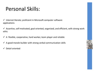 Personal Skills:
 Internet literate; proficient in Microsoft computer software
applications
 Assertive, self-motivated, goal-oriented, organized, and efficient, with strong work
ethic
 A flexible, cooperative, hard worker, team player and reliable
 A good morale builder with strong verbal communication skills
 Detail oriented
 