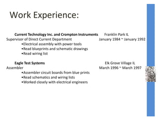 Work Experience:
Current Technology Inc. and Crompton Instruments Franklin Park IL
Supervisor of Direct Current Department January 1984 ~ January 1992
•Electrical assembly with power tools
•Read blueprints and schematic drawings
•Read wiring list
Eagle Test Systems Elk Grove Village IL
Assembler March 1996 ~ March 1997
•Assembler circuit boards from blue prints
•Read schematics and wiring lists
•Worked closely with electrical engineers
 