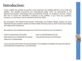 Introduction:
I have created this portfolio to provide a more extensive and detailed definition of my skills and
abilities. The detailed documents and informational pages show my experiences in the
Electronic/Computers Technology field accomplished through my academic pursuits. Please,
feel free to review the information contained in this portfolio. If you have any questions,
concerns, or comments I can be reached at (812) 691-0652.
My association with Electronic/Computers Technology and Graphic Design studies has been
obtained through academic studies at Indiana State University and Ivy Tech Community College
and related work experience.
My academic and professional experience at this time include but are not limited to:
•CAD Fundamentals (AutoCAD) •Intro to Solid Modeling (Pro-E)
•Manufacturing and Materials Processes •Industrial Automation and Robotics
•Electronic Fundamentals
I have provided information that demonstrates my knowledge and abilities through educational
and professional experiences, and references.
 