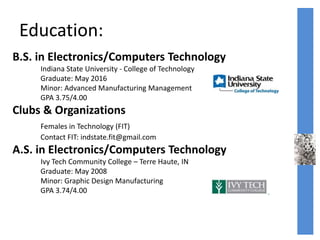 Education:
B.S. in Electronics/Computers Technology
Indiana State University - College of Technology
Graduate: May 2016
Minor: Advanced Manufacturing Management
GPA 3.75/4.00
Clubs & Organizations
Females in Technology (FIT)
Contact FIT: indstate.fit@gmail.com
A.S. in Electronics/Computers Technology
Ivy Tech Community College – Terre Haute, IN
Graduate: May 2008
Minor: Graphic Design Manufacturing
GPA 3.74/4.00
 