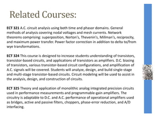 Related Courses:
ECT 321 A.C. circuit analysis using both time and phasor domains. General
methods of analysis covering nodal voltages and mesh currents. Network
theorems comprising: superposition, Norton's, Thevenin's, Millman's, reciprocity,
and maximum power transfer. Power factor correction in addition to delta to/from
wye transformations.
ECT 324 This course is designed to increase students understanding of transistors,
transistor-based circuits, and applications of transistors as amplifiers. D.C. biasing
of transistors, various transistor-based circuit configurations, and amplification of
A.C. signals will be covered. Students will analyze, design, and build single-stage
and multi-stage transistor-based circuits. Circuit modeling will be used to assist in
the analysis, design, and construction of circuits.
ECT 325 Theory and application of monolithic analog integrated precision circuits
used in performance measurements and programmable-gain amplifiers. The
circuitry is adaptable to D.C. and A.C. performance of operational amplifiers used
as bridges, active and passive filters, choppers, phase-error reduction, and A/D
interfacing.
 