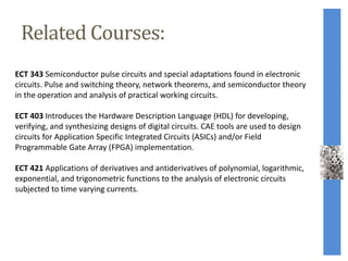 Related Courses:
ECT 343 Semiconductor pulse circuits and special adaptations found in electronic
circuits. Pulse and switching theory, network theorems, and semiconductor theory
in the operation and analysis of practical working circuits.
ECT 403 Introduces the Hardware Description Language (HDL) for developing,
verifying, and synthesizing designs of digital circuits. CAE tools are used to design
circuits for Application Specific Integrated Circuits (ASICs) and/or Field
Programmable Gate Array (FPGA) implementation.
ECT 421 Applications of derivatives and antiderivatives of polynomial, logarithmic,
exponential, and trigonometric functions to the analysis of electronic circuits
subjected to time varying currents.
 
