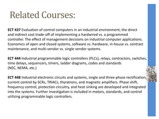 Related Courses:
ECT 437 Evaluation of control computers in an industrial environment; the direct
and indirect cost trade-off of implementing a hardwired vs. a programmed
controller. The effect of management decisions on industrial computer applications.
Economics of open and closed systems, software vs. hardware, in-house vs. contract
maintenance, and multi-vendor vs. single vendor systems.
ECT 444 Industrial programmable logic controllers (PLCs), relays, contractors, switches,
time delays, sequencers, timers, ladder diagrams, codes and standards
(NEC, NEMA, etc.)
ECT 448 Industrial electronic circuits and systems, single and three-phase rectification,
current control by SCRs, TRIACs, thyratrons, and magnetic amplifiers. Phase shift,
frequency control, protection circuitry, and heat sinking are developed and integrated
into the systems. Further investigation is included in motors, standards, and control
utilizing programmable logic controllers.
 