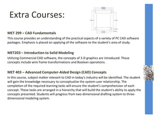 Extra Courses:
MET 299 – CAD Fundamentals
This course provides an understanding of the practical aspects of a variety of PC CAD software
packages. Emphasis is placed on applying of the software to the student's area of study.
MET203 – Introduction to Solid Modeling
Utilizing Commercial CAD software, the concepts of 3-D graphics are introduced. These
concepts include wire frame transformations and Boolean operations. .
MET 403 – Advanced Computer-Aided Design (CAD) Concepts
In this course, subject matter relevant to CAD in today's industry will be identified. The student
will gain the knowledge necessary to conceptualize the system-user relationship. The
completion of the required learning tasks will ensure the student's comprehension of each
concept. These tasks are arranged in a hierarchy that will build the student's ability to apply the
concepts presented. Students will progress from two-dimensional drafting system to three-
dimensional modeling system.
 