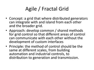 Agile / Fractal Grid
• Concept: a grid that where distributed generators
can integrate with and island from each other
and the broader grid.
• Approach: develop common / shared methods
for grid control so that different areas of control
can communicate with each other without the
development of custom interfaces
• Principle: the method of control should be the
same at different scales, from building
automation and industrial controls, to
distribution to generation and transmission.
 